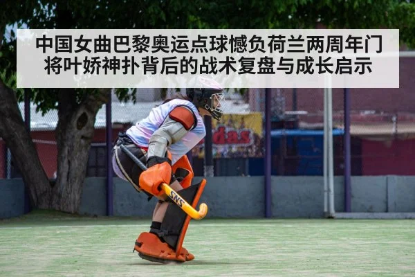 中国女曲巴黎奥运点球憾负荷兰两周年门将叶娇神扑背后的战术复盘与成长启示